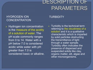 HYDROGEN ION
CONCENTRATION
TURBIDITY
 Hydrogen ion concentration
is the measure of the acidity
of a solution of water. The
pH scale commonly ranges
from 0 to 14. Water with a
pH below 7.0 is considered
acidic while water with pH
greater than 7.0 is
considered basic or alkaline.
 Turbidity is the technical term
referring to the cloudiness of a
solution and it is a qualitative
characteristic which is imparted
by solid particles obstructing
the transmittance of light
through a water sample.
Turbidity often indicates the
presence of dispersed and
suspended solids like clay,
organic matter, silt, algae and
other microorganisms.
 