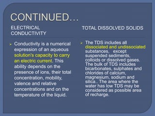 ELECTRICAL
CONDUCTIVITY
TOTAL DISSOLVED SOLIDS
 Conductivity is a numerical
expression of an aqueous
solution's capacity to carry
an electric current. This
ability depends on the
presence of ions, their total
concentration, mobility,
valence and relative
concentrations and on the
temperature of the liquid.
 The TDS includes all
dissociated and undissociated
substances, except
suspended sediments,
colloids or dissolved gases.
The bulk of TDS includes
bicarbonates, sulphates and
chlorides of calcium,
magnesium, sodium and
silica.. The area where the
water has low TDS may be
considered as possible area
of recharge.
 