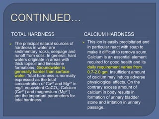 TOTAL HARDNESS CALCIUM HARDNESS
 The principal natural sources of
hardness in water are
sedimentary rocks, seepage and
runoff from soils. In general, hard
waters originate in areas with
thick topsoil and limestone
formations. Groundwater is
generally harder than surface
water. Total hardness is normally
expressed as the total
concentration of Ca2+ and Mg2+ in
mg/l, equivalent CaCO3. Calcium
(Ca2+) and magnesium (Mg2+)
are the important parameters for
total hardness.
 This ion is easily precipitated and
in particular react with soap to
make it difficult to remove scum.
Calcium is an essential element
required for good health and its
daily requirement varies from
0.7-2.0 gm. Insufficient amount
of calcium may induce adverse
physiological effects. On the
contrary excess amount of
calcium in body results in
formation of urinary bladder
stone and irritation in urinary
passage.
 