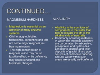 MAGNESIUM HARDNESS ALKALINITY
 Magnesium is essential as an
activator of many enzyme
systems
 Olivine, augite, biotite,
hornblende, serpentine and talc
are some major magnesium-
bearing minerals.
 The high concentration of
magnesium ion may cause
laxative effect, while deficiency
may cause structural and
functional changes.
 Alkalinity is the sum total of
components in the water that
tend to elevate the pH to the
alkaline side of neutrality
 Commonly occurring materials
in water that increase alkalinity
are carbonates, bicarbonates,
phosphates and hydroxides.
Limestone bedrock and thick
deposits of glacial till are good
sources of carbonate buffering.
Ground water within such
areas are usually well-buffered.
 