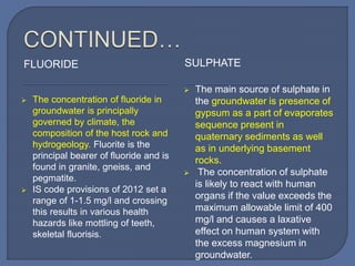 FLUORIDE SULPHATE
 The concentration of fluoride in
groundwater is principally
governed by climate, the
composition of the host rock and
hydrogeology. Fluorite is the
principal bearer of fluoride and is
found in granite, gneiss, and
pegmatite.
 IS code provisions of 2012 set a
range of 1-1.5 mg/l and crossing
this results in various health
hazards like mottling of teeth,
skeletal fluorisis.
 The main source of sulphate in
the groundwater is presence of
gypsum as a part of evaporates
sequence present in
quaternary sediments as well
as in underlying basement
rocks.
 The concentration of sulphate
is likely to react with human
organs if the value exceeds the
maximum allowable limit of 400
mg/l and causes a laxative
effect on human system with
the excess magnesium in
groundwater.
 