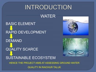 WATER
BASIC ELEMENT
RAPID DEVELOPMENT
DEMAND
QUALITY SCARCE
SUSTAINABLE ECOSYSTEM
HENCE THE PROJECT AIMS AT ASSESSING GROUND WATER
QUALITY IN RAICHUR TALUK
 