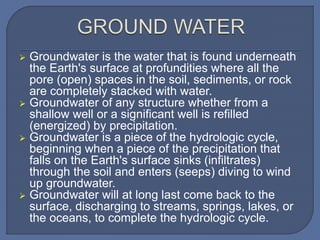  Groundwater is the water that is found underneath
the Earth's surface at profundities where all the
pore (open) spaces in the soil, sediments, or rock
are completely stacked with water.
 Groundwater of any structure whether from a
shallow well or a significant well is refilled
(energized) by precipitation.
 Groundwater is a piece of the hydrologic cycle,
beginning when a piece of the precipitation that
falls on the Earth's surface sinks (infiltrates)
through the soil and enters (seeps) diving to wind
up groundwater.
 Groundwater will at long last come back to the
surface, discharging to streams, springs, lakes, or
the oceans, to complete the hydrologic cycle.
 