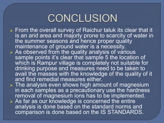 From the overall survey of Raichur taluk its clear that it
is an arid area and majorly prone to scarcity of water in
the summer seasons and hence proper quality
maintenance of ground water is a necessity.
 As observed from the quality analysis of various
sample points it’s clear that sample 5 the location of
which is Rampur village is completely not suitable for
drinking purpose and measures need to be taken to
avail the masses with the knowledge of the quality of it
and find remedial measures either.
 The analysis even shows high amount of magnesium
in each samples as a precautionary use the hardness
removal of magnesium ions has to be implemented.
 As far as our knowledge is concerned the entire
analysis is done based on the standard norms and
comparison is done based on the IS STANDARDS.
 
