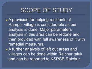  A provision for helping residents of
Rampur village is considerable as per
analysis is done. Major parameters
analysis in this area can be redone and
then provided with full awareness of it with
remedial measures.
 A further analysis of left out areas and
villages can be done within Raichur taluk
and can be reported to KSPCB Raichur.
 