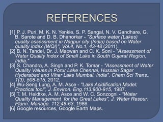 [1] P. J. Puri, M. K. N. Yenkie, S. P. Sangal, N. V. Gandhare, G.
B. Sarote and D. B. Dhanorkar - "Surface water (Lakes)
quality assessment in Nagpur city (India) based on Water
quality index (WQI)", Vol.4, No.1, 43-48 (2011).
[2] B. N. Tandel, Dr. J. Macwan and C. K. Soni - "Assessment of
Water Quality Index of Small Lake in South Gujarat Region,
India."
[3] S. Chandra, A. Singh and P. K. Tomar - "Assessment of Water
Quality Values in Porur Lake Chennai, Hussain Sagar
Hyderabad and Vihar Lake Mumbai, India", Chem Sci Trans.,
1(3), 508-515, 2012.
[4] Wu-Seng Lung, A. M. Asce - "Lake Acidification Model:
Practical tool", J. Environ. Eng.113:900-915, 1987.
[5] T. M. Heidtke, A. M. Asce and W. C. Sonzogni - "Water
Quality Management for the Great Lakes", J. Water Resour.
Plann. Manage. 112:48-63, 1986.
[6] Google resources, Google Earth Maps.
 