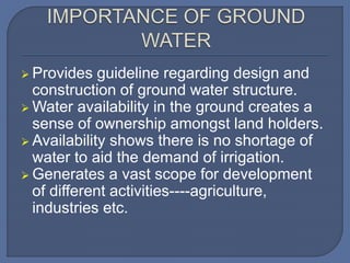  Provides guideline regarding design and
construction of ground water structure.
 Water availability in the ground creates a
sense of ownership amongst land holders.
 Availability shows there is no shortage of
water to aid the demand of irrigation.
 Generates a vast scope for development
of different activities----agriculture,
industries etc.
 