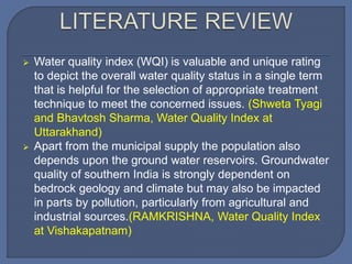  Water quality index (WQI) is valuable and unique rating
to depict the overall water quality status in a single term
that is helpful for the selection of appropriate treatment
technique to meet the concerned issues. (Shweta Tyagi
and Bhavtosh Sharma, Water Quality Index at
Uttarakhand)
 Apart from the municipal supply the population also
depends upon the ground water reservoirs. Groundwater
quality of southern India is strongly dependent on
bedrock geology and climate but may also be impacted
in parts by pollution, particularly from agricultural and
industrial sources.(RAMKRISHNA, Water Quality Index
at Vishakapatnam)
 