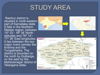 Raichur district is
situated in north-eastern
part of Karnataka state.
It falls in the Northern
Maidan region, between
15º 33’- 16º 34’ North
latitudes and 76º 14’-
77º 36’ East longitudes.
It lies between the two
major rivers namely the
Krishna and the
Tungabhadra. The
district is bounded on
the north by Gulbarga,
on the east by the
Mahbubnagar district of
Telangana state.
 