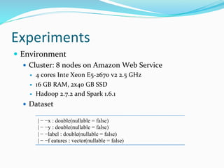 Experiments
 Environment
 Cluster: 8 nodes on Amazon Web Service
 4 cores Inte Xeon E5-2670 v2 2.5 GHz
 16 GB RAM, 2x40 GB SSD
 Hadoop 2.7.2 and Spark 1.6.1
 Dataset
| − −x : double(nullable = false)
| − −y : double(nullable = false)
| − −label : double(nullable = false)
| − −f eatures : vector(nullable = false)
 