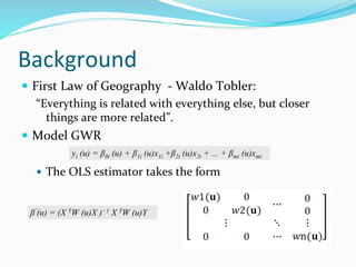 Background
 First Law of Geography - Waldo Tobler:
“Everything is related with everything else, but closer
things are more related”.
 Model GWR
 The OLS estimator takes the form
yi (u) = β0i (u) + β1i (u)x1i +β2i (u)x2i + ... + βmi (u)xmi
βˆ(u) = (X TW (u)X )−1 X TW (u)Y
 