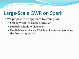 Large-Scale GWR on Spark
 We propose three approach to scaling GWR
 Scaling Weighted Linear Regression
 Parallel Multiple WLR models
 Parallel Geographically Weighted Regression (combine
the first two approach)
 