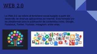 La Web 2.0, se refiere al fenómeno social surgido a partir del
desarrollo de diversas aplicaciones en internet. Está formado por
las plataformas para la publicación de contenidos como, Google,
Facebook, Twitter, Youtube, Instagram, entre otras.
WEB 2.0
 