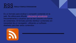 RSS Really Simple Syndication
Es un formato para sindicar o compartir contenido en la
web. Se utiliza para difundir información actualizada
frecuentemente a usuarios que se han suscrito a la fuente
de contenidos. El formato permite distribuir contenidos sin
necesidad de un navegador, utilizando un software
diseñado para leer estos contenidos.
 