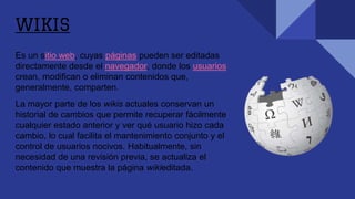 WIKIS
Es un sitio web, cuyas páginas pueden ser editadas
directamente desde el navegador, donde los usuarios
crean, modifican o eliminan contenidos que,
generalmente, comparten.
La mayor parte de los wikis actuales conservan un
historial de cambios que permite recuperar fácilmente
cualquier estado anterior y ver qué usuario hizo cada
cambio, lo cual facilita el mantenimiento conjunto y el
control de usuarios nocivos. Habitualmente, sin
necesidad de una revisión previa, se actualiza el
contenido que muestra la página wikieditada.
 