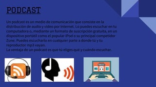 PODCAST
Un podcast es un medio de comunicación que consiste en la
distribución de audio y video por Internet. Lo puedes escuchar en tu
computadora o, mediante un formato de suscripción gratuita, en un
dispositivo portátil como el popular iPod o su principal competidor
Zune. Puedes escucharlo en cualquier parte a donde tú y tu
reproductor mp3 vayan.
La ventaja de un podcast es que tú eliges qué y cuándo escuchar.
 