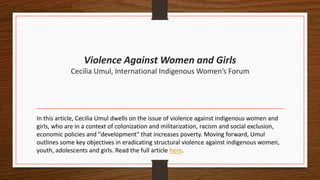 Violence Against Women and Girls
Cecilia Umul, International Indigenous Women’s Forum
In this article, Cecilia Umul dwells on the issue of violence against indigenous women and
girls, who are in a context of colonization and militarization, racism and social exclusion,
economic policies and "development" that increases poverty. Moving forward, Umul
outlines some key objectives in eradicating structural violence against indigenous women,
youth, adolescents and girls. Read the full article here.
 