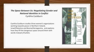 The Space Between Us: Negotiating Gender and
National Identities in Conflict
Cynthia Cockburn
Cynthia Cockburn studies three women’s organizations
working towards peace in Northern Ireland,
Israel/Palestine and Bosnia/Herzegovina, and explores
how they fill the dangerous space around them with
words instead of bullets.
 
