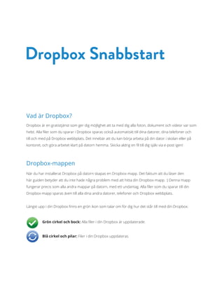 Vad är Dropbox?
Dropbox är en gratistjänst som ger dig möjlighet att ta med dig alla foton, dokument och videor var som
helst. Alla filer som du sparar i Dropbox sparas också automatiskt till dina datorer, dina telefoner och
till och med på Dropbox webbplats. Det innebär att du kan börja arbeta på din dator i skolan eller på
kontoret, och göra arbetet klart på datorn hemma. Skicka aldrig en fil till dig själv via e-post igen!
Dropbox-mappen
När du har installerat Dropbox på datorn skapas en Dropbox-mapp. Det faktum att du läser den
här guiden betyder att du inte hade några problem med att hitta din Dropbox-mapp. :) Denna mapp
fungerar precis som alla andra mappar på datorn, med ett undantag. Alla filer som du sparar till din
Dropbox-mapp sparas även till alla dina andra datorer, telefoner och Dropbox webbplats.
Längst upp i din Dropbox finns en grön ikon som talar om för dig hur det står till med din Dropbox:
 Grön cirkel och bock: Alla filer i din Dropbox är uppdaterade.
 Blå cirkel och pilar: Filer i din Dropbox uppdateras.
Dropbox Snabbstart
 