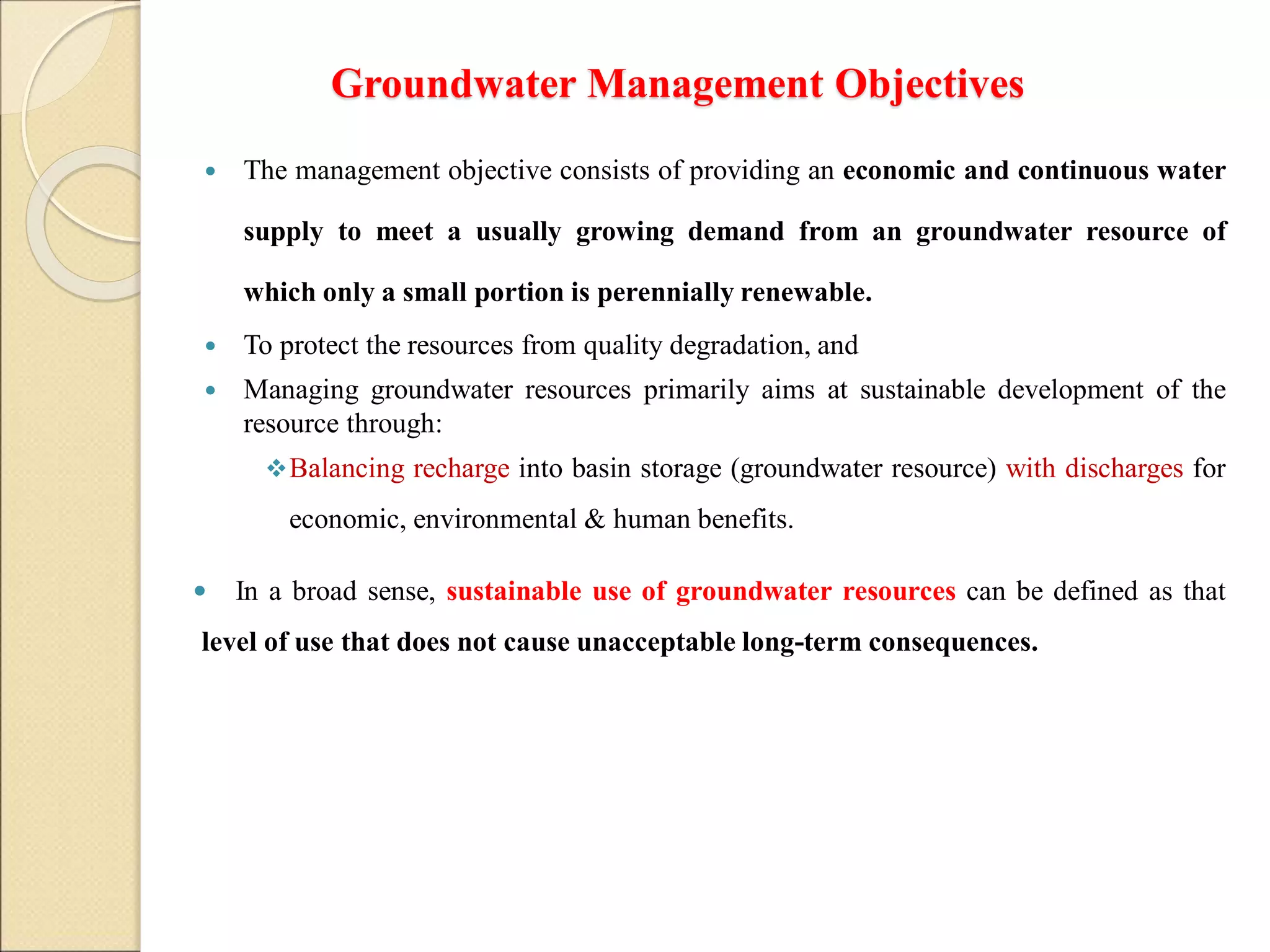 Groundwater Management Objectives
 The management objective consists of providing an economic and continuous water
supply to meet a usually growing demand from an groundwater resource of
which only a small portion is perennially renewable.
 To protect the resources from quality degradation, and
 Managing groundwater resources primarily aims at sustainable development of the
resource through:
Balancing recharge into basin storage (groundwater resource) with discharges for
economic, environmental & human benefits.
 In a broad sense, sustainable use of groundwater resources can be defined as that
level of use that does not cause unacceptable long-term consequences.
 