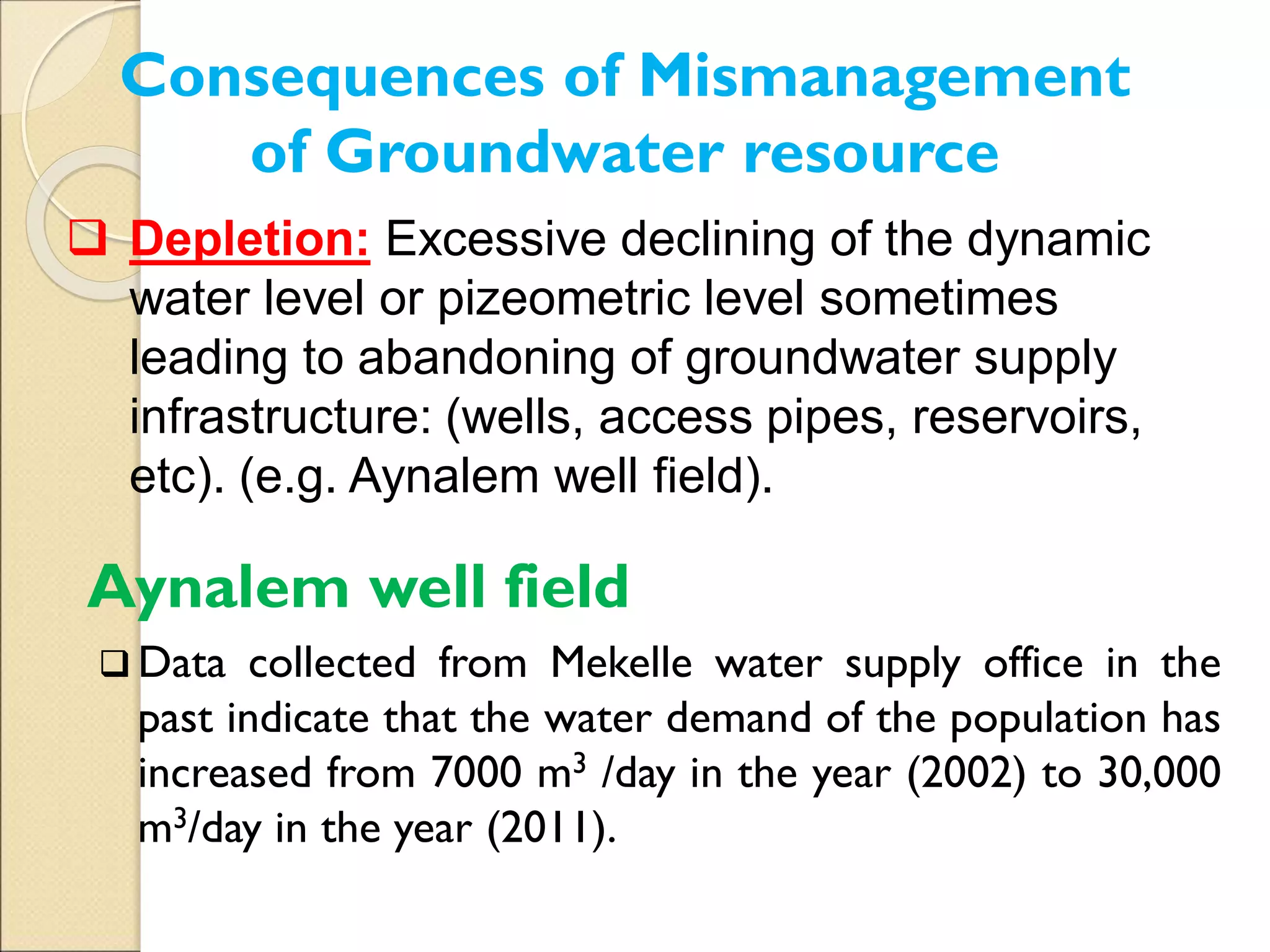 Aynalem well field
 Data collected from Mekelle water supply office in the
past indicate that the water demand of the population has
increased from 7000 m3 /day in the year (2002) to 30,000
m3/day in the year (2011).
Consequences of Mismanagement
of Groundwater resource
 Depletion: Excessive declining of the dynamic
water level or pizeometric level sometimes
leading to abandoning of groundwater supply
infrastructure: (wells, access pipes, reservoirs,
etc). (e.g. Aynalem well field).
 