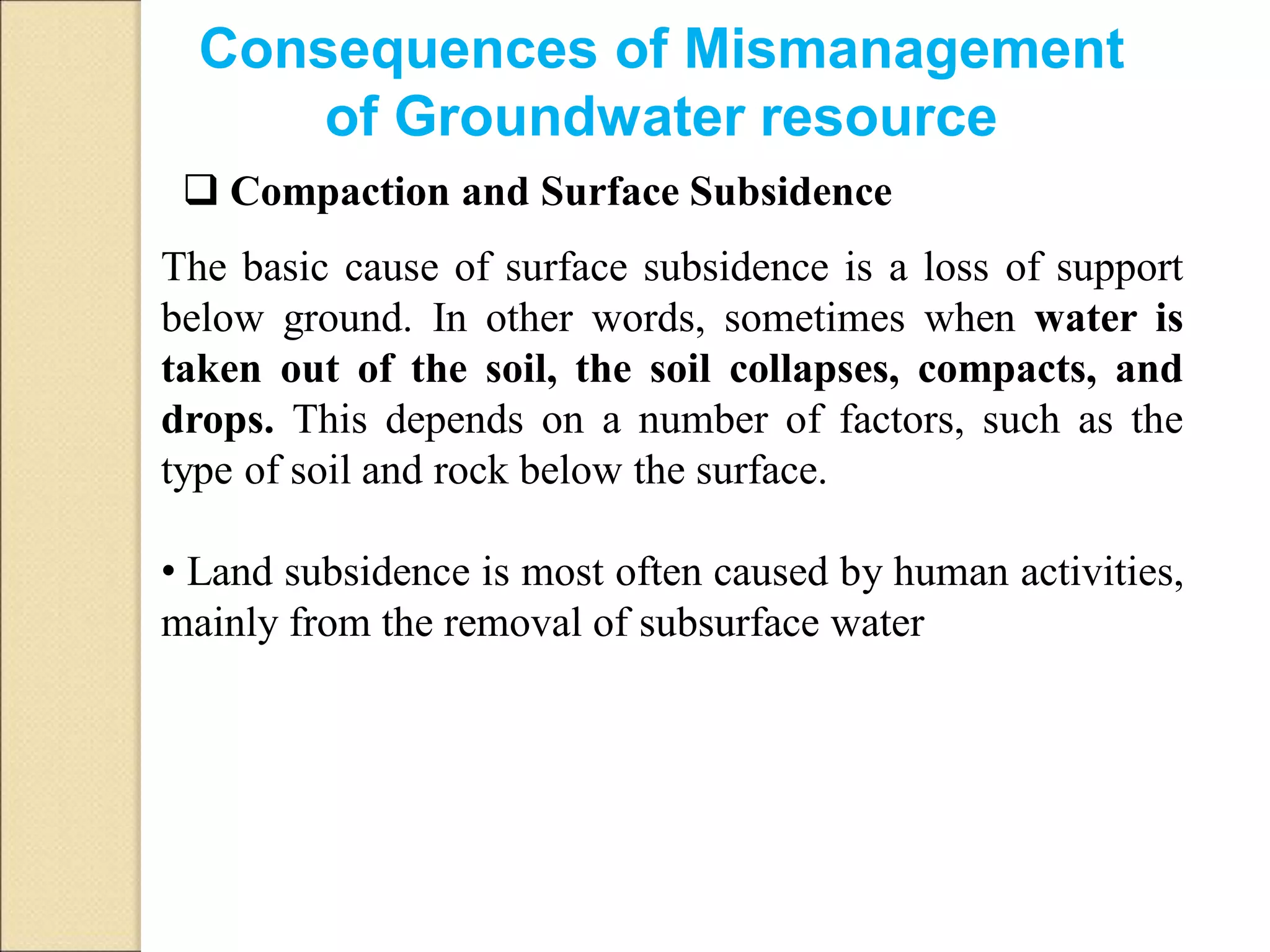  Compaction and Surface Subsidence
The basic cause of surface subsidence is a loss of support
below ground. In other words, sometimes when water is
taken out of the soil, the soil collapses, compacts, and
drops. This depends on a number of factors, such as the
type of soil and rock below the surface.
• Land subsidence is most often caused by human activities,
mainly from the removal of subsurface water
Consequences of Mismanagement
of Groundwater resource
 
