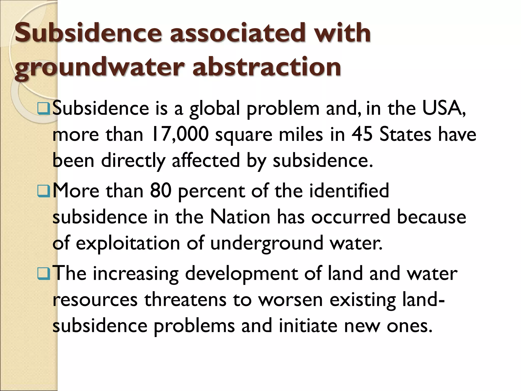 Subsidence associated with
groundwater abstraction
Subsidence is a global problem and, in the USA,
more than 17,000 square miles in 45 States have
been directly affected by subsidence.
More than 80 percent of the identified
subsidence in the Nation has occurred because
of exploitation of underground water.
The increasing development of land and water
resources threatens to worsen existing land-
subsidence problems and initiate new ones.
 
