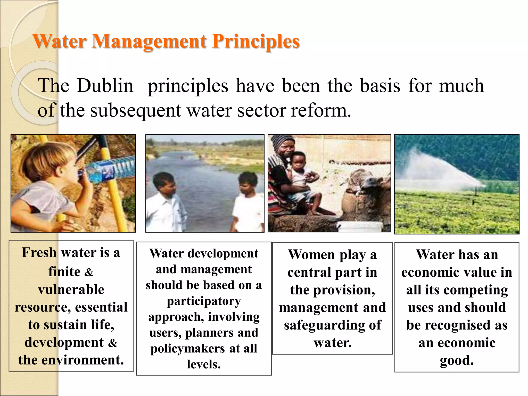 Water Management Principles
Water has an
economic value in
all its competing
uses and should
be recognised as
an economic
good.
Fresh water is a
finite &
vulnerable
resource, essential
to sustain life,
development &
the environment.
Water development
and management
should be based on a
participatory
approach, involving
users, planners and
policymakers at all
levels.
Women play a
central part in
the provision,
management and
safeguarding of
water.
The Dublin principles have been the basis for much
of the subsequent water sector reform.
 
