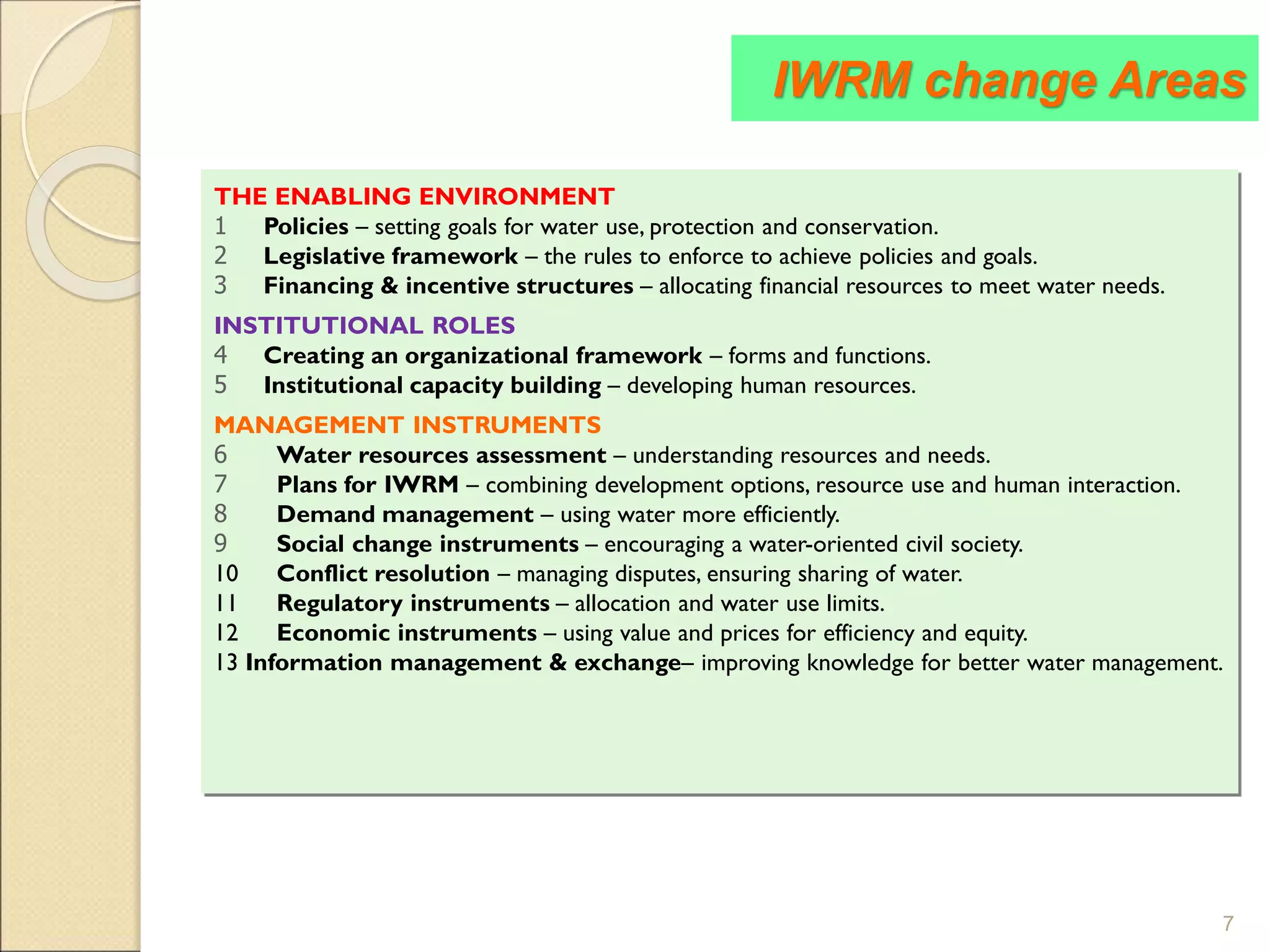 7
THE ENABLING ENVIRONMENT
1 Policies – setting goals for water use, protection and conservation.
2 Legislative framework – the rules to enforce to achieve policies and goals.
3 Financing & incentive structures – allocating financial resources to meet water needs.
INSTITUTIONAL ROLES
4 Creating an organizational framework – forms and functions.
5 Institutional capacity building – developing human resources.
MANAGEMENT INSTRUMENTS
6 Water resources assessment – understanding resources and needs.
7 Plans for IWRM – combining development options, resource use and human interaction.
8 Demand management – using water more efficiently.
9 Social change instruments – encouraging a water-oriented civil society.
10 Conflict resolution – managing disputes, ensuring sharing of water.
11 Regulatory instruments – allocation and water use limits.
12 Economic instruments – using value and prices for efficiency and equity.
13 Information management & exchange– improving knowledge for better water management.
IWRM change Areas
 
