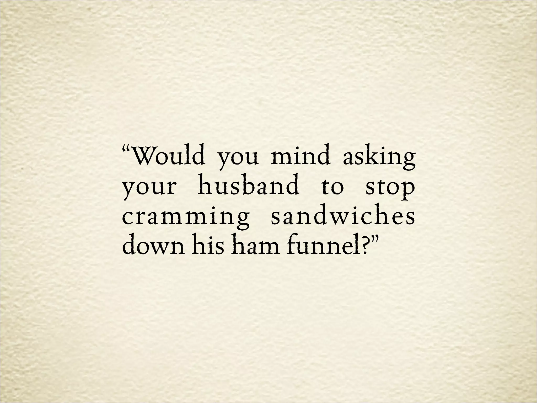 “Would you mind asking
your husband to stop
cramming sandwiches
down his ham funnel?”
 