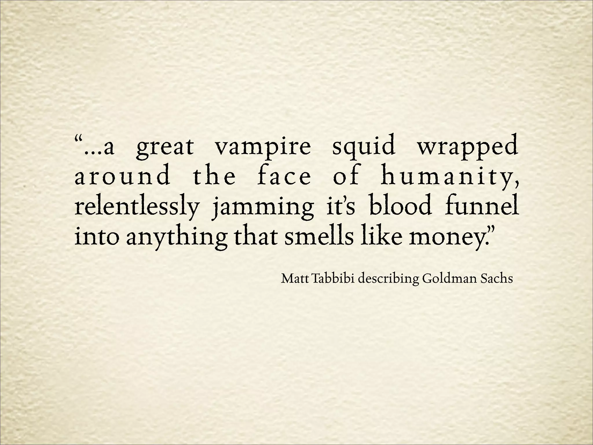 “...a great vampire squid wrapped
a r o u n d t h e f a c e o f h u m a n i t y,
relentlessly jamming it’s blood funnel
into anything that smells like money.”
                     Matt Tabbibi describing Goldman Sachs
 