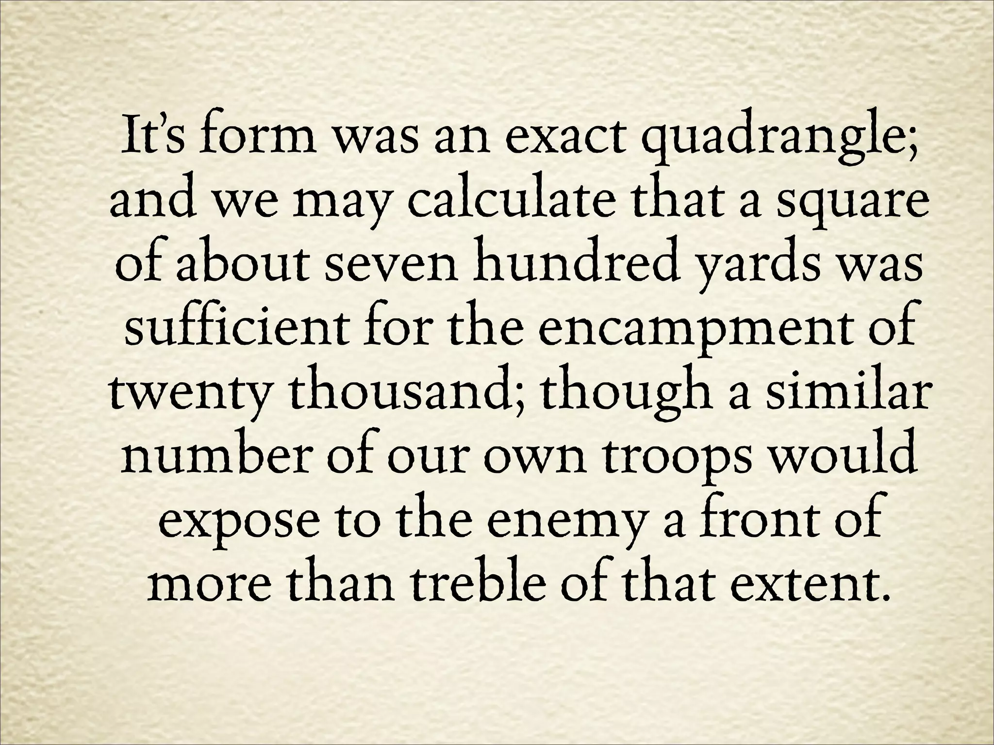 It’s form was an exact quadrangle;
and we may calculate that a square
of about seven hundred yards was
 sufficient for the encampment of
twenty thousand; though a similar
 number of our own troops would
   expose to the enemy a front of
  more than treble of that extent.
 