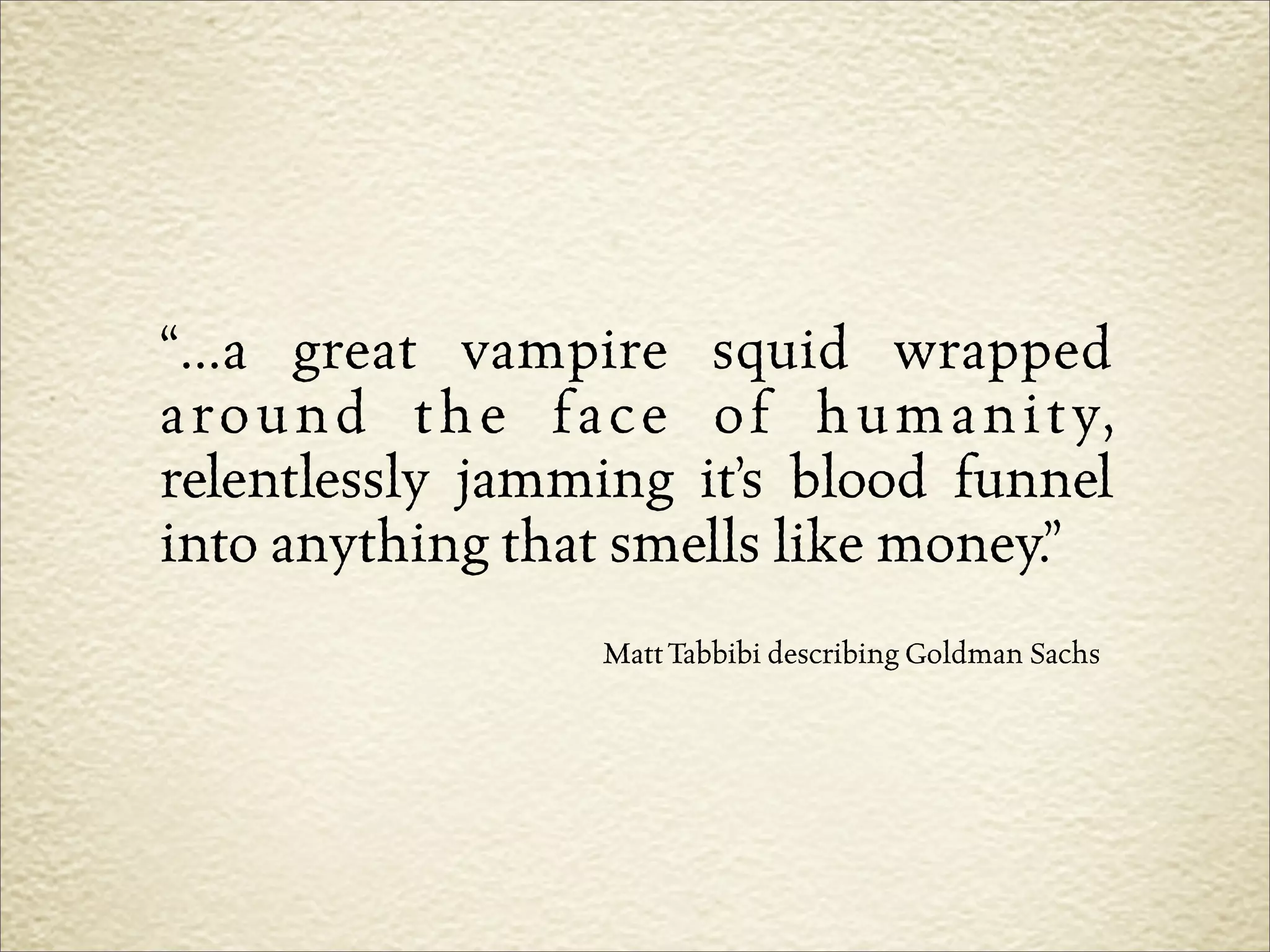“...a great vampire squid wrapped
a r o u n d t h e f a c e o f h u m a n i t y,
relentlessly jamming it’s blood funnel
into anything that smells like money.”
                     Matt Tabbibi describing Goldman Sachs
 