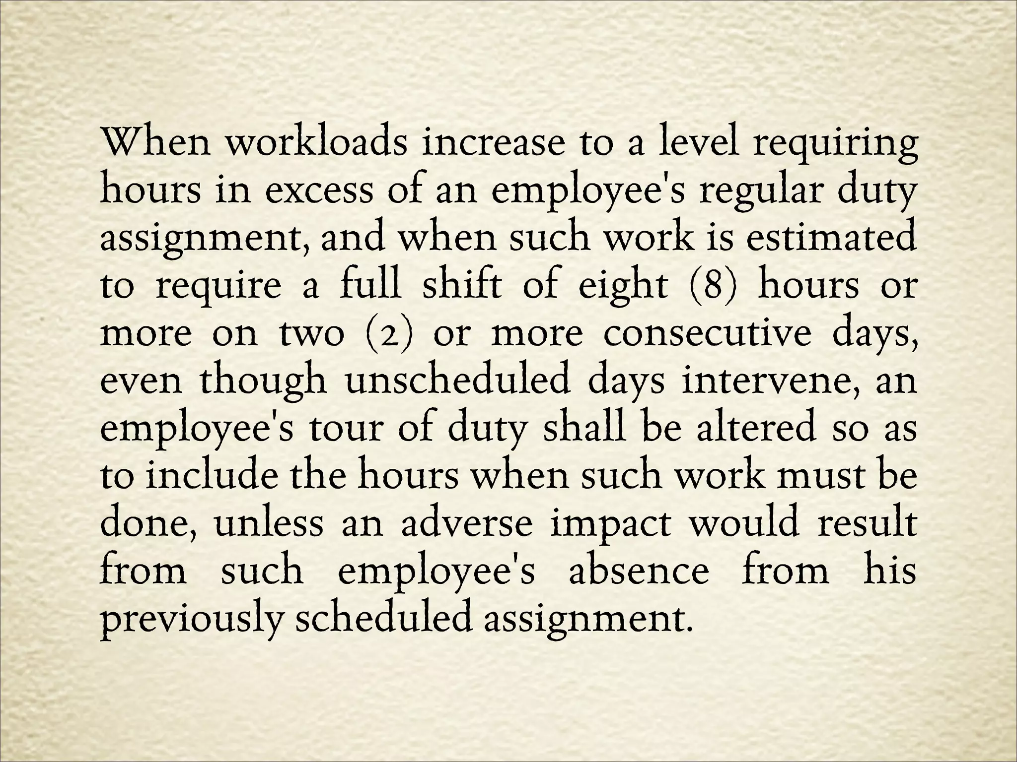 When workloads increase to a level requiring
hours in excess of an employee's regular duty
assignment, and when such work is estimated
to require a full shift of eight (8) hours or
more on two (2) or more consecutive days,
even though unscheduled days intervene, an
employee's tour of duty shall be altered so as
to include the hours when such work must be
done, unless an adverse impact would result
from such employee's absence from his
previously scheduled assignment.
 