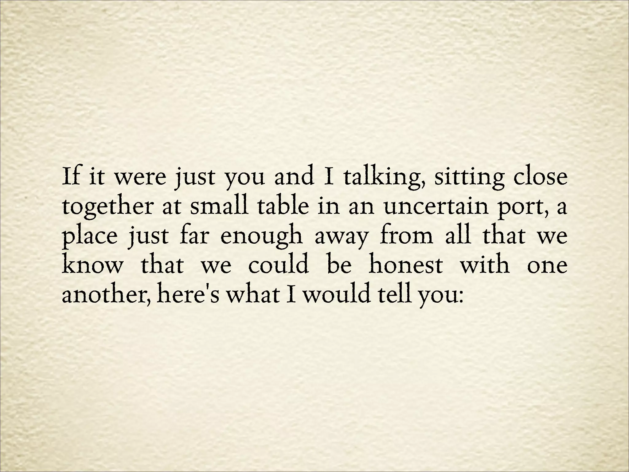 If it were just you and I talking, sitting close
together at small table in an uncertain port, a
place just far enough away from all that we
know that we could be honest with one
another, here's what I would tell you:
 