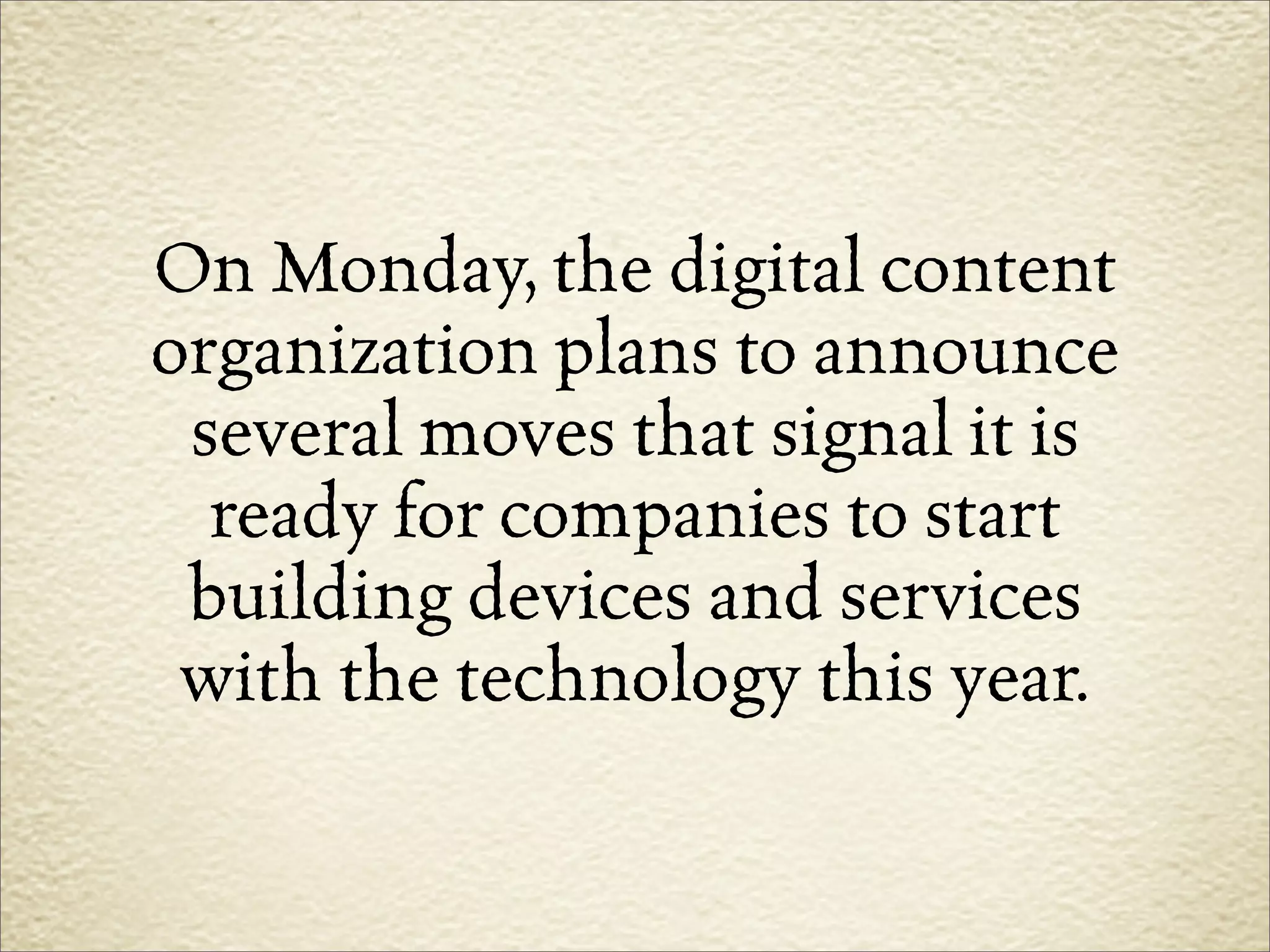 On Monday, the digital content
organization plans to announce
 several moves that signal it is
  ready for companies to start
 building devices and services
 with the technology this year.
 