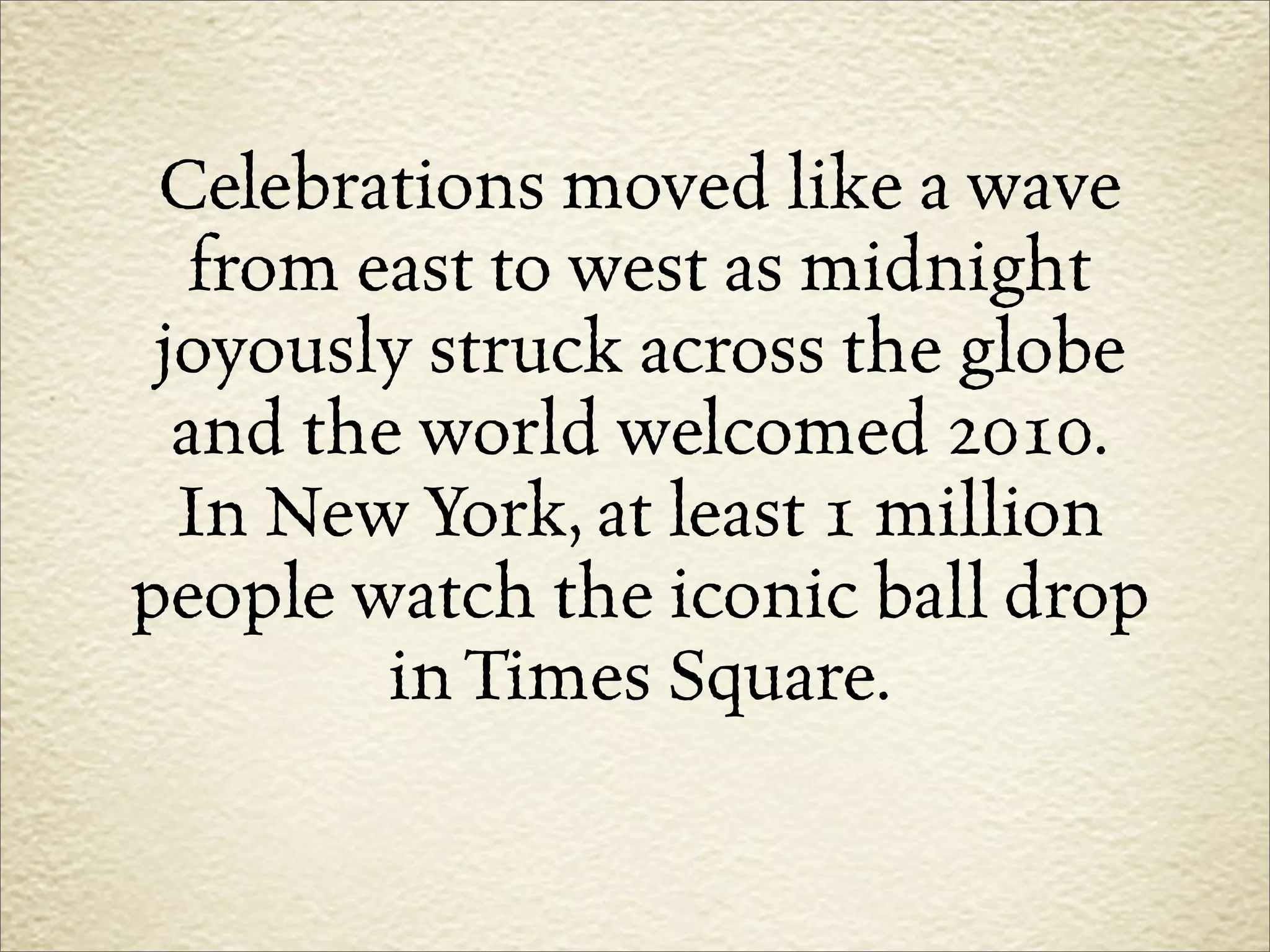 Celebrations moved like a wave
   from east to west as midnight
 joyously struck across the globe
  and the world welcomed 2010.
  In New York, at least 1 million
people watch the iconic ball drop
         in Times Square.
 