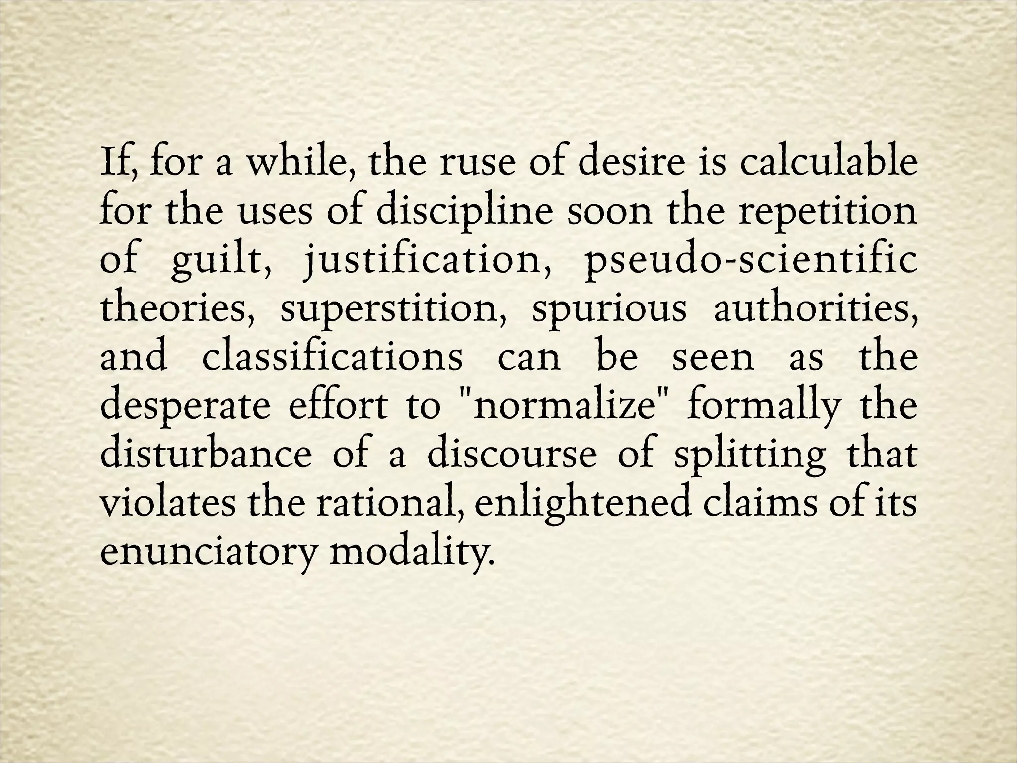 If, for a while, the ruse of desire is calculable
for the uses of discipline soon the repetition
of guilt, justification, pseudo-scientific
theories, superstition, spurious authorities,
and classifications can be seen as the
desperate effort to "normalize" formally the
disturbance of a discourse of splitting that
violates the rational, enlightened claims of its
enunciatory modality.
 