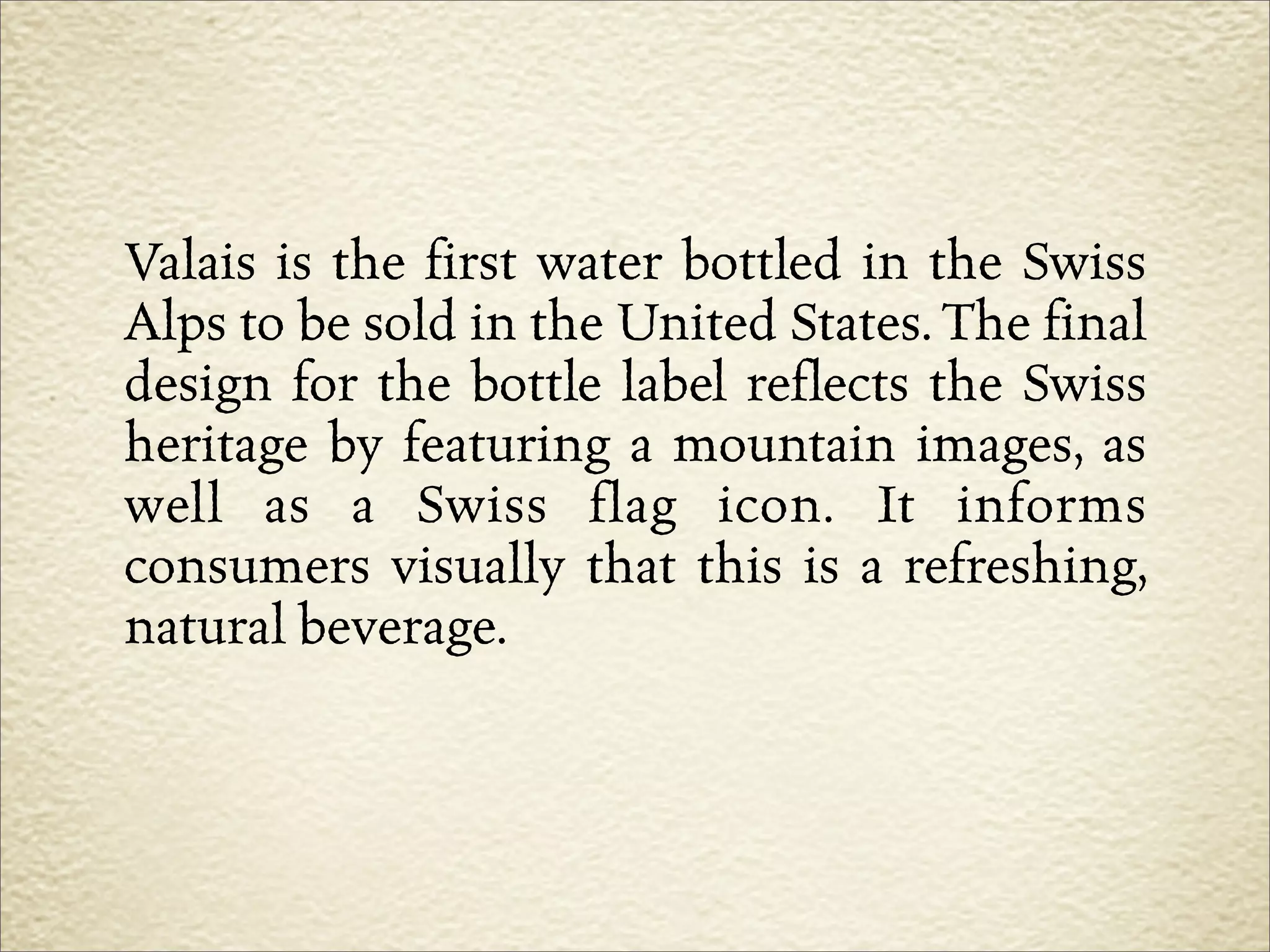 Valais is the first water bottled in the Swiss
Alps to be sold in the United States. The final
design for the bottle label reflects the Swiss
heritage by featuring a mountain images, as
well as a Swiss flag icon. It informs
consumers visually that this is a refreshing,
natural beverage.
 