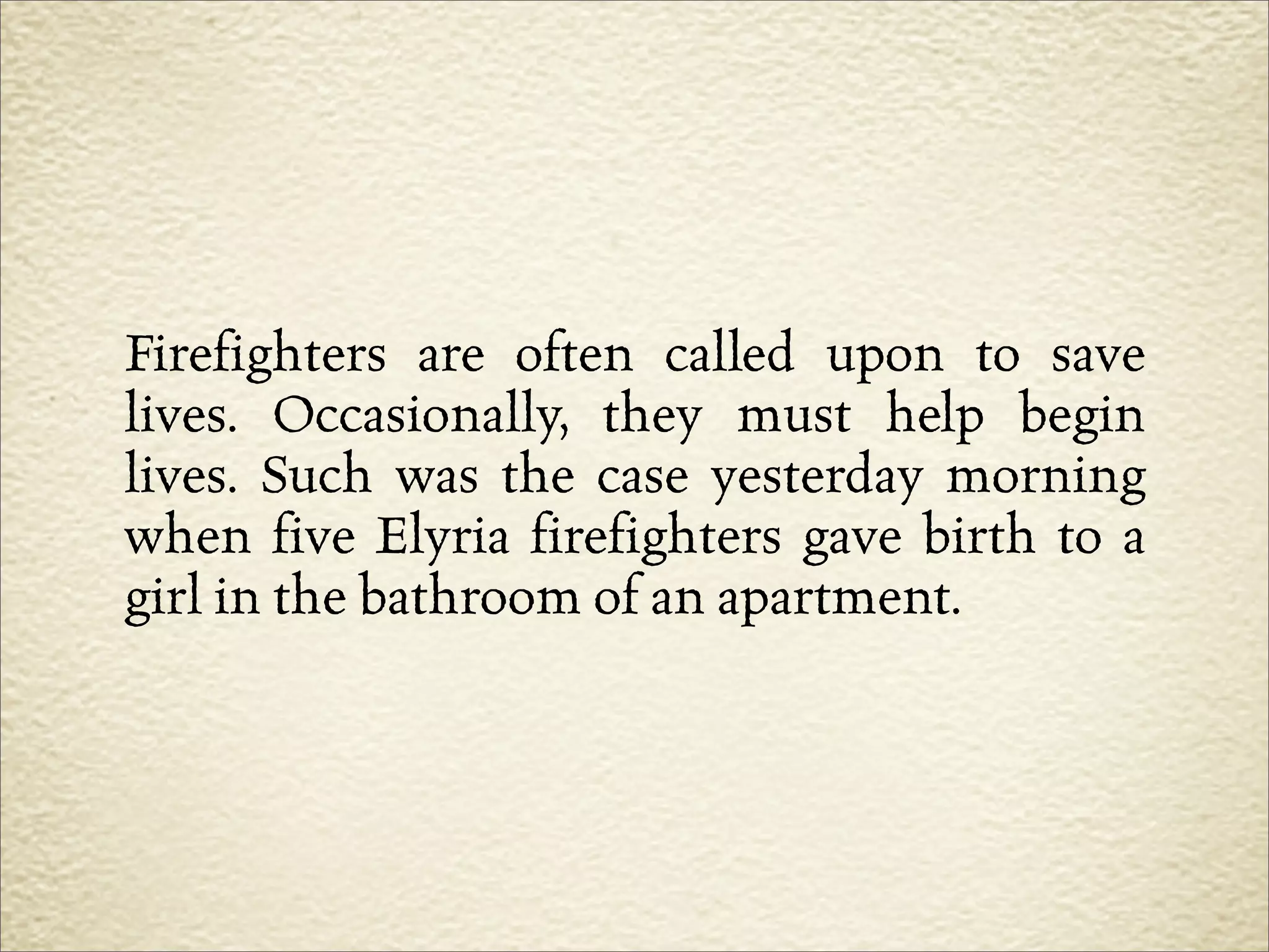 Firefighters are often called upon to save
lives. Occasionally, they must help begin
lives. Such was the case yesterday morning
when five Elyria firefighters gave birth to a
girl in the bathroom of an apartment.
 