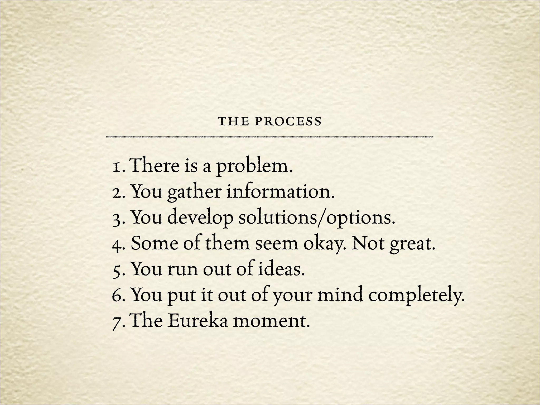 the process
–––––––––––––––––––––––––––––––––––––
1. There is a problem.
2. You gather information.
3. You develop solutions/options.
4. Some of them seem okay. Not great.
5. You run out of ideas.
6. You put it out of your mind completely.
7. The Eureka moment.
 