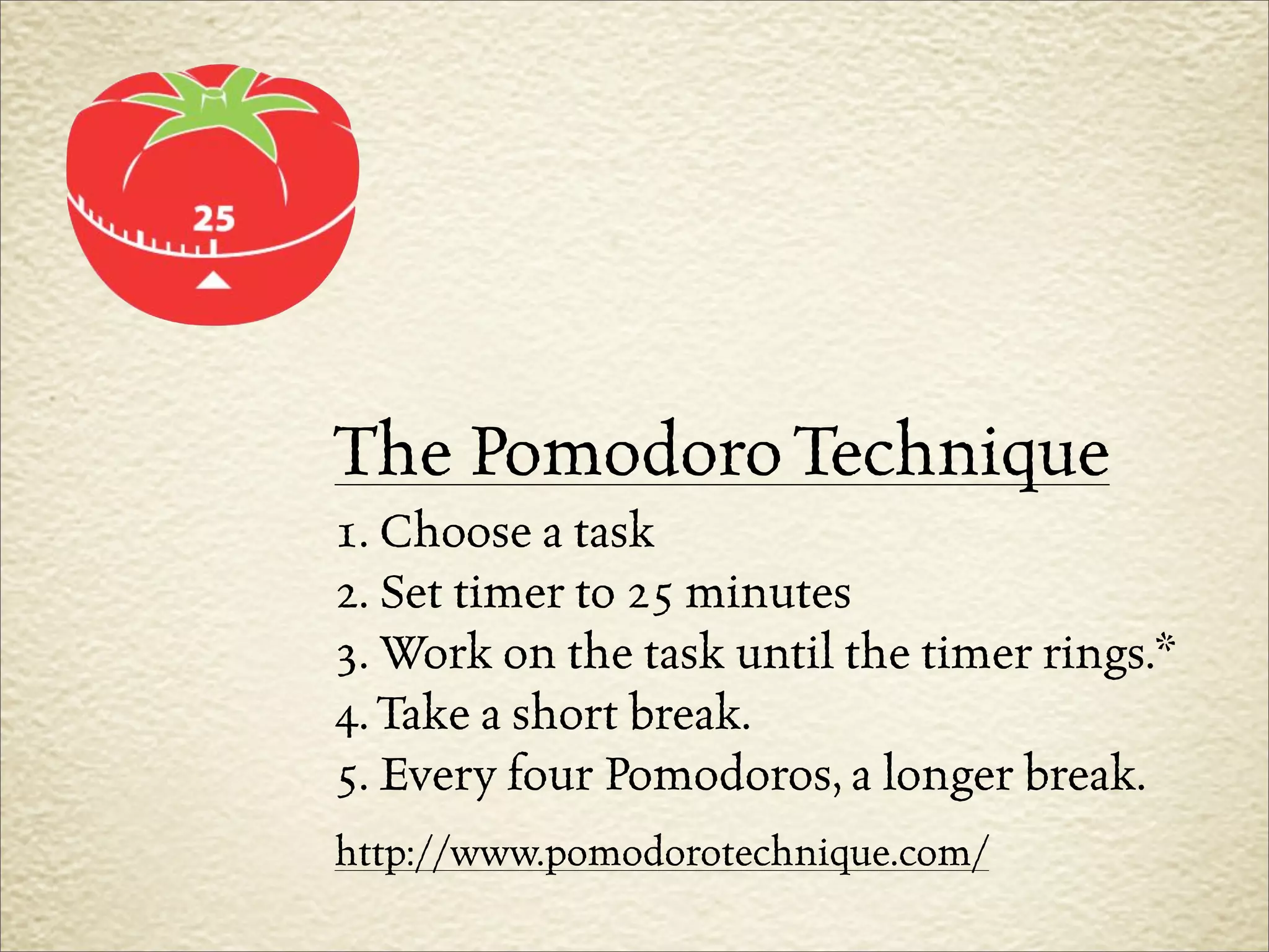 The Pomodoro Technique
1. Choose a task
2. Set timer to 25 minutes
3. Work on the task until the timer rings.*
4. Take a short break.
5. Every four Pomodoros, a longer break.
http://www.pomodorotechnique.com/
 