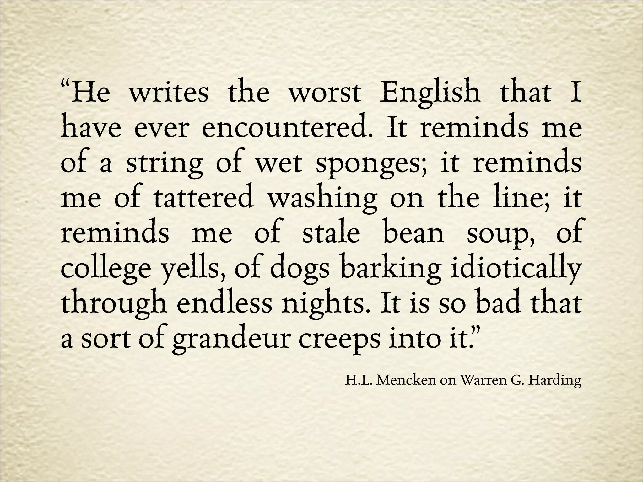 “He writes the worst English that I
have ever encountered. It reminds me
of a string of wet sponges; it reminds
me of tattered washing on the line; it
reminds me of stale bean soup, of
college yells, of dogs barking idiotically
through endless nights. It is so bad that
a sort of grandeur creeps into it.”
                      H.L. Mencken on Warren G. Harding
 