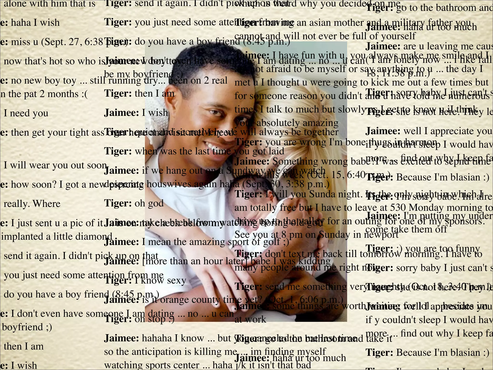 : alone with him that is Tiger: send it again. I didn't pick up on weird why you decided on me. to the bathroom and
                                                          which is that                Tiger: go
ee: haha I wish               Tiger: you just need some attention from me an asian mother Jaimee: haha ur too much
                                                              Tiger: having                    and a military father you
                                                              cannot and will not ever be full of yourself
ee: miss u (Sept. 27, 6:38 Tiger: do you have a boy friend (8:45 p.m.)
                              p.m.)                                                            Jaimee: are u leaving me caus
                                                              Jaimee: I have fun with u, you always make me smile and I
: now that's hot so who isJaimee: I don'ttoy have someone I am dating ... no ... u can ( I am lonely now ... i like falli
                               your new boy even
                                                              am not afraid to be myself or say anything to u ... the day I
                                                                                               18, 11:38 p.m.)
                              be my boyfriend ;)
ee: no new boy toy ... still running dry... been on 2 real met u I thought u were going to kick me out a few times but
in the pat 2 months :(        Tiger: then I am                for someone reason you didn't and u have told meI numerouss
                                                                                               Tiger: sorry baby just can't
: I need you                  Jaimee: I wish                  times I talk to much but slowlyTiger: she is not here. They le
                                                                                                as I get to know u iI think
                                                              your absolutely amazing
ee: then get your tight assTiger: quiet and secretively we will always be together
                               over here and visit me! I need                                  Jaimee: well I appreciate you
                                                              Tiger: you are wrong I'm boneif y couldn't sleep I would hav
                                                                                                thugs in harmon
                              Tiger: when was the last time you got laid
: I will wear you out soon                                    Jaimee: Something wrong babe?I was ﬁnd out to sepnd time
                                                                                               more ... excited why I keep fa
                              Jaimee: if we hang out on a Sundwaythis week (Oct. 15, 6:40 p.m.)
                                                              with u we can watch              Tiger: Because I'm blasian :)
ee: how soon? I got a new piercing houswives again haha (Sept. 30, 3:38 p.m.)
                              desperate
                                                              Tiger: I will you Sunda night. Its the onlysorry babe. Im alrea
                                                                                               Tiger: I'm night in which I
: really. Where               Tiger: oh god                   am totally free but I have to leave at 530 Monday morning to
                                                                                               Jaimee: I'm putting my underw
ee: I just sent u a pic of it Jaimee:my cheek below my        drive up to the valley for an outing for one of my sponsors.
                              ... is on take a break from watching boring old golf
                                                              See you at 8 pm on Sunday in newport them off
                                                                                               come take
 implanted a little diamond   Jaimee: I mean the amazing sport of golf ;)
                                                                                               Tiger: :) you are too funny
                                                              Tiger: don't text me back till tomorrow morning. I have to
: send it again. I didn't pick up on [more than an hour later] babe I was kidding
                              Jaimee: that
                                                              many people around me right now  Tiger: sorry baby I just can't s
: you just need some attention from me sexy
                              Tiger: I know
                                                              Tiger: send me something very naughty (Oct. 18, 3:40 p.m.)
                                                                                               Tiger: she is not here. They le
: do you have a boy friend (8:45 p.m.) orange county time yet? (Oct. 1, 6:06 p.m.)
                              Jaimee: is it
                                                              Jaimee: some things are worthJaimee: for lol appreciate im
                                                                                                waiting well I ... besides you
ee: I don't even have someone I am dating ... no ... u can
                              Tiger: oh stop :)               at work                          if y couldn't sleep I would hav
 boyfriend ;)
                              Jaimee: hahaha I know ... but you canceledthe bathroom and moreit ﬁnd out why I keep fa
                                                              Tiger: go to on me last time take ...
: then I am                   so the anticipation is killing me ... im ﬁnding myself           Tiger: Because I'm blasian :)
                                                              Jaimee: haha ur too much
ee: I wish                    watching sports center ... haha j/k it isn't that bad
 