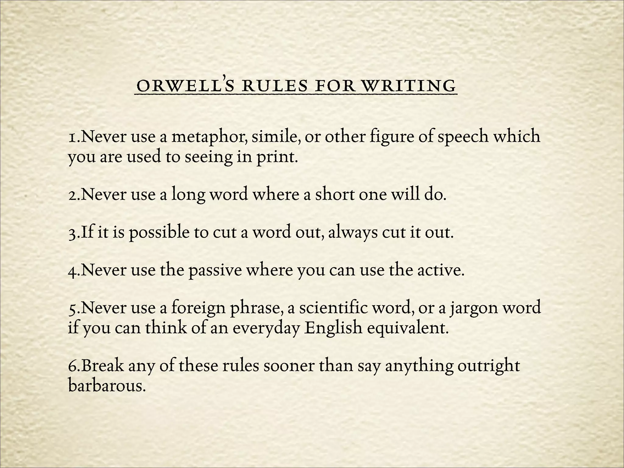 ____________________________________________
         orwell’s rules for writing
1.Never use a metaphor, simile, or other figure of speech which
you are used to seeing in print.
2.Never use a long word where a short one will do.
3.If it is possible to cut a word out, always cut it out.
4.Never use the passive where you can use the active.
5.Never use a foreign phrase, a scientific word, or a jargon word
if you can think of an everyday English equivalent.
6.Break any of these rules sooner than say anything outright
barbarous.
 
