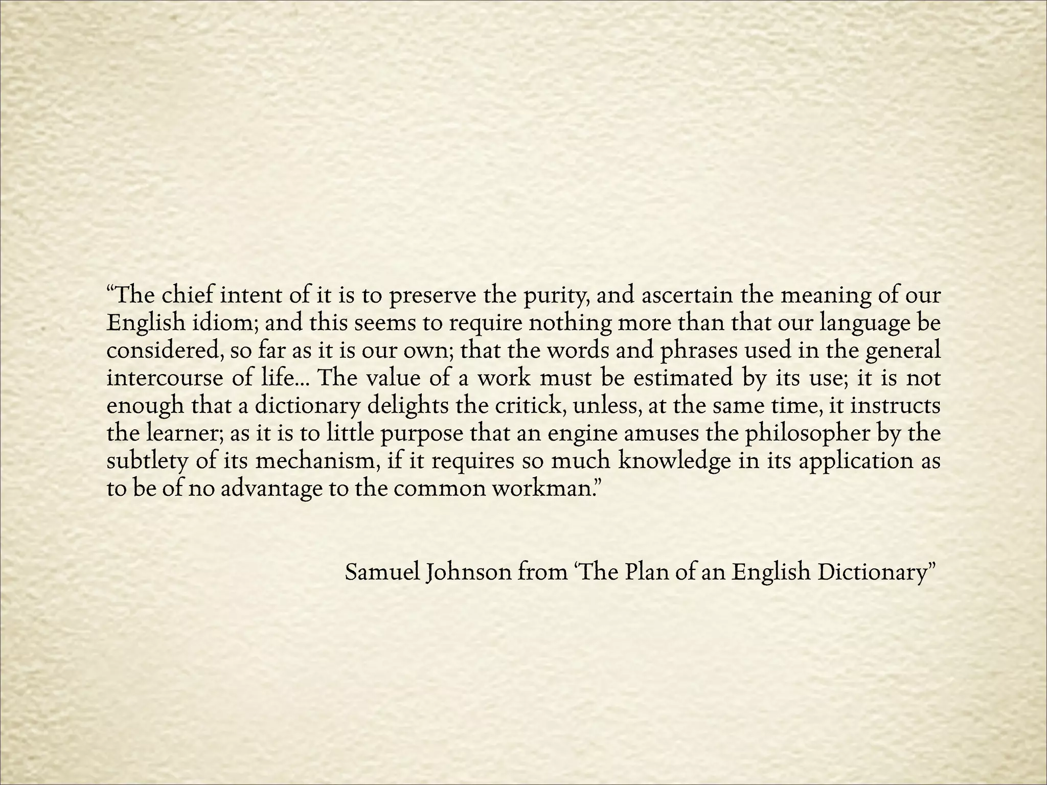 “The chief intent of it is to preserve the purity, and ascertain the meaning of our
English idiom; and this seems to require nothing more than that our language be
considered, so far as it is our own; that the words and phrases used in the general
intercourse of life... The value of a work must be estimated by its use; it is not
enough that a dictionary delights the critick, unless, at the same time, it instructs
the learner; as it is to little purpose that an engine amuses the philosopher by the
subtlety of its mechanism, if it requires so much knowledge in its application as
to be of no advantage to the common workman.”


                        Samuel Johnson from ‘The Plan of an English Dictionary”
 