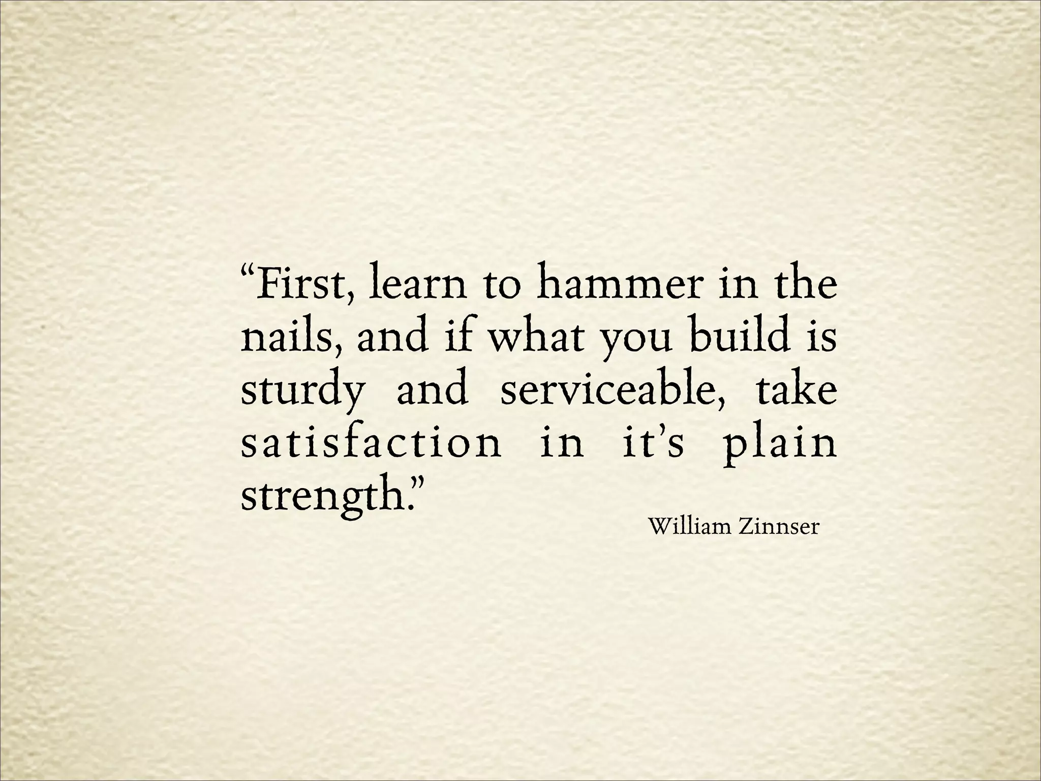 “First, learn to hammer in the
nails, and if what you build is
sturdy and serviceable, take
satisfaction in it’s plain
strength.”           William Zinnser
 