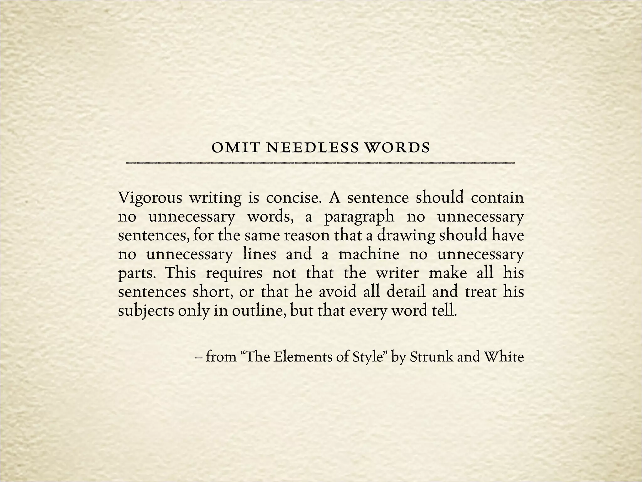 omit needless words
 –––––––––––––––––––––––––––––––––––––
Vigorous writing is concise. A sentence should contain
no unnecessary words, a paragraph no unnecessary
sentences, for the same reason that a drawing should have
no unnecessary lines and a machine no unnecessary
parts. This requires not that the writer make all his
sentences short, or that he avoid all detail and treat his
subjects only in outline, but that every word tell.

           – from “The Elements of Style” by Strunk and White
 
