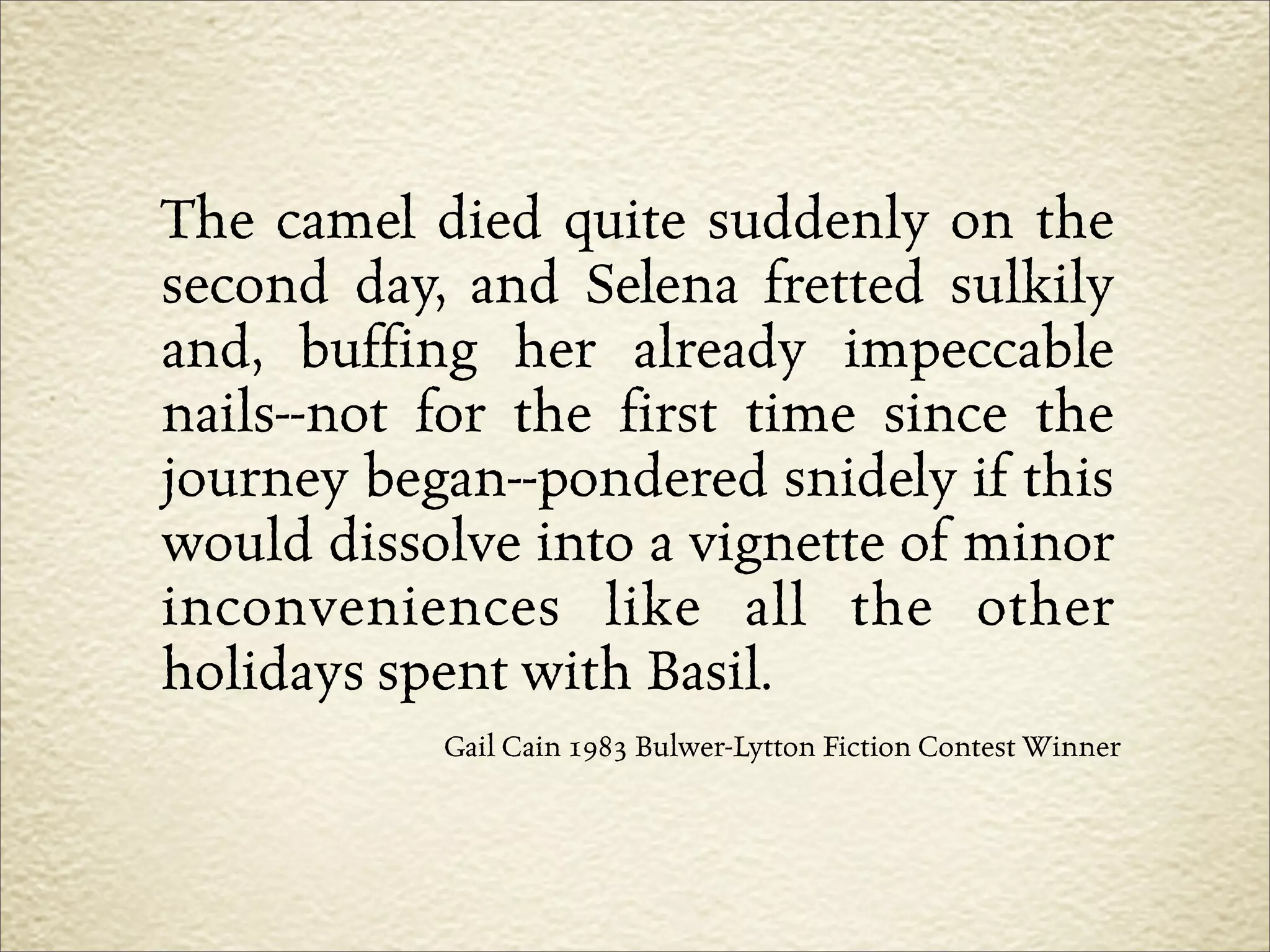 The camel died quite suddenly on the
second day, and Selena fretted sulkily
and, buffing her already impeccable
nails--not for the first time since the
journey began--pondered snidely if this
would dissolve into a vignette of minor
inconveniences like all the other
holidays spent with Basil.
           Gail Cain 1983 Bulwer-Lytton Fiction Contest Winner
 