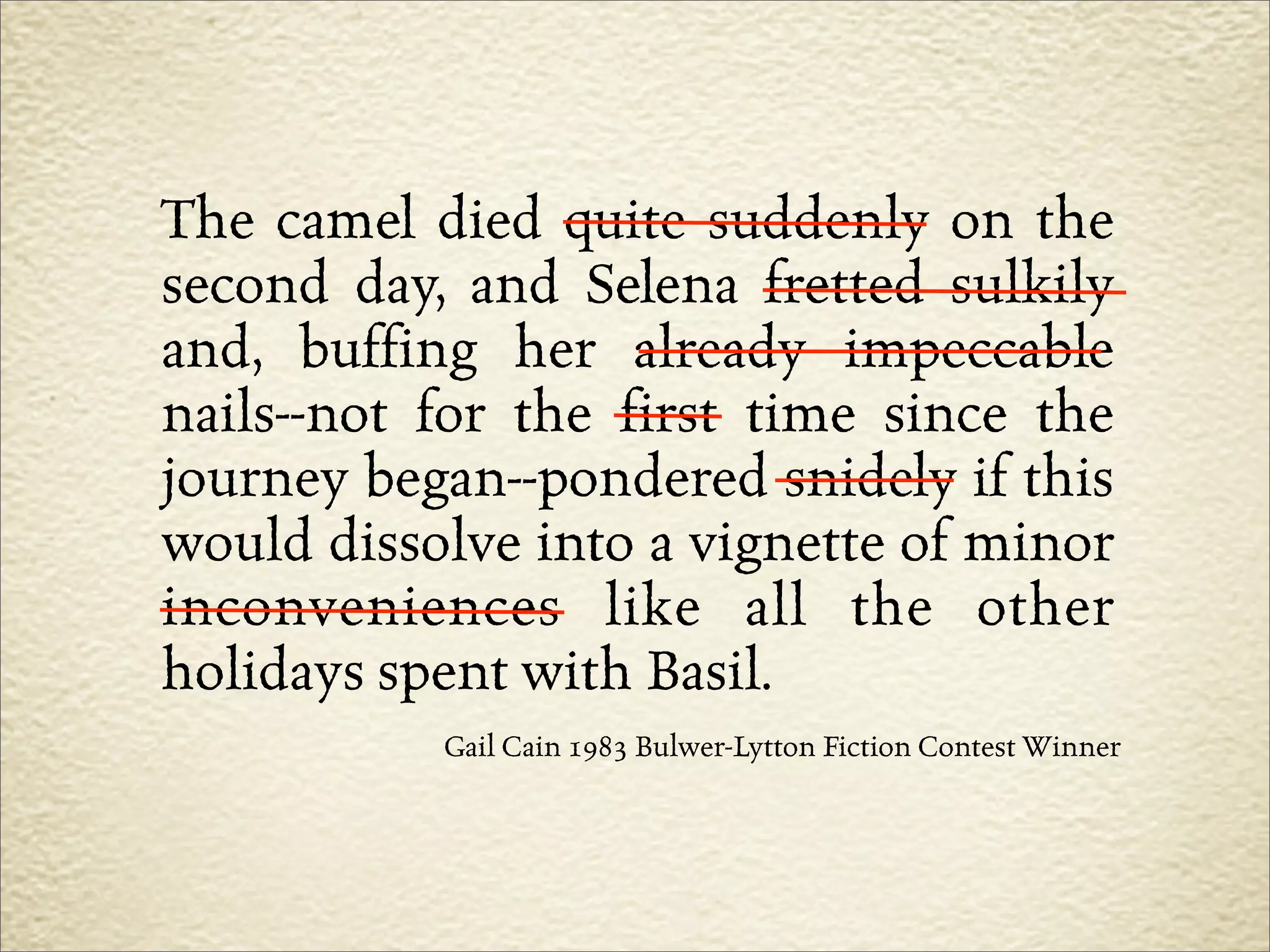 The camel died quite suddenly on the
second day, and Selena fretted sulkily
and, buffing her already impeccable
nails--not for the first time since the
journey began--pondered snidely if this
would dissolve into a vignette of minor
inconveniences like all the other
holidays spent with Basil.
           Gail Cain 1983 Bulwer-Lytton Fiction Contest Winner
 